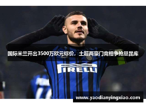 国际米兰开出3500万欧元标价，土超两豪门竞相争抢恩昆库
